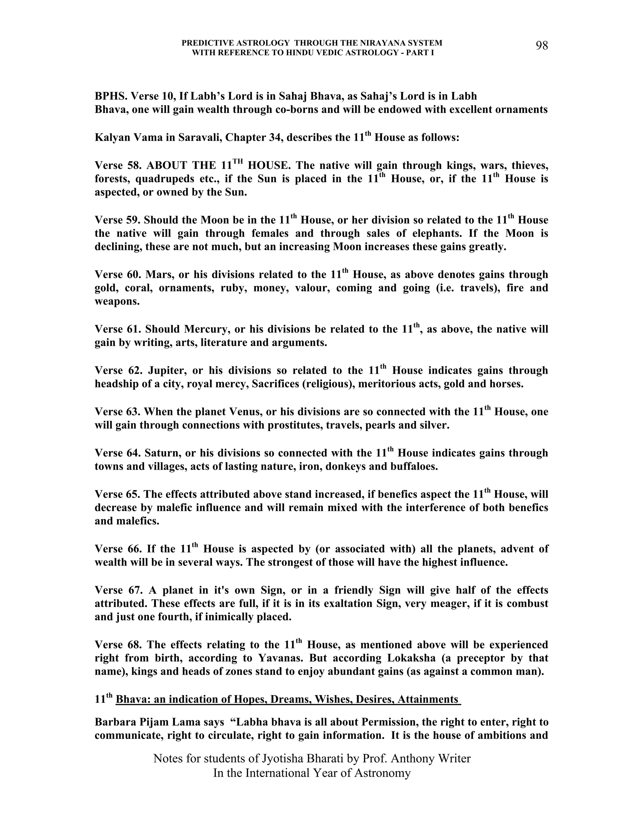 PREDICTIVE ASTROLOGY THROUGH THE NIRAYANA SYSTEM
WITH REFERENCE TO HINDU VEDIC ASTROLOGY - PART I
Notes for students of Jyotisha Bharati by Prof. Anthony Writer
In the International Year of Astronomy
98
BPHS. Verse 10, If Labh’s Lord is in Sahaj Bhava, as Sahaj’s Lord is in Labh
Bhava, one will gain wealth through co-borns and will be endowed with excellent ornaments
Kalyan Vama in Saravali, Chapter 34, describes the 11th
House as follows:
Verse 58. ABOUT THE 11TH
HOUSE. The native will gain through kings, wars, thieves,
forests, quadrupeds etc., if the Sun is placed in the 11th
House, or, if the 11th
House is
aspected, or owned by the Sun.
Verse 59. Should the Moon be in the 11th
House, or her division so related to the 11th
House
the native will gain through females and through sales of elephants. If the Moon is
declining, these are not much, but an increasing Moon increases these gains greatly.
Verse 60. Mars, or his divisions related to the 11th
House, as above denotes gains through
gold, coral, ornaments, ruby, money, valour, coming and going (i.e. travels), fire and
weapons.
Verse 61. Should Mercury, or his divisions be related to the 11th
, as above, the native will
gain by writing, arts, literature and arguments.
Verse 62. Jupiter, or his divisions so related to the 11th
House indicates gains through
headship of a city, royal mercy, Sacrifices (religious), meritorious acts, gold and horses.
Verse 63. When the planet Venus, or his divisions are so connected with the 11th
House, one
will gain through connections with prostitutes, travels, pearls and silver.
Verse 64. Saturn, or his divisions so connected with the 11th
House indicates gains through
towns and villages, acts of lasting nature, iron, donkeys and buffaloes.
Verse 65. The effects attributed above stand increased, if benefics aspect the 11th
House, will
decrease by malefic influence and will remain mixed with the interference of both benefics
and malefics.
Verse 66. If the 11th
House is aspected by (or associated with) all the planets, advent of
wealth will be in several ways. The strongest of those will have the highest influence.
Verse 67. A planet in it's own Sign, or in a friendly Sign will give half of the effects
attributed. These effects are full, if it is in its exaltation Sign, very meager, if it is combust
and just one fourth, if inimically placed.
Verse 68. The effects relating to the 11th
House, as mentioned above will be experienced
right from birth, according to Yavanas. But according Lokaksha (a preceptor by that
name), kings and heads of zones stand to enjoy abundant gains (as against a common man).
11th
Bhava: an indication of Hopes, Dreams, Wishes, Desires, Attainments
Barbara Pijam Lama says “Labha bhava is all about Permission, the right to enter, right to
communicate, right to circulate, right to gain information. It is the house of ambitions and
 