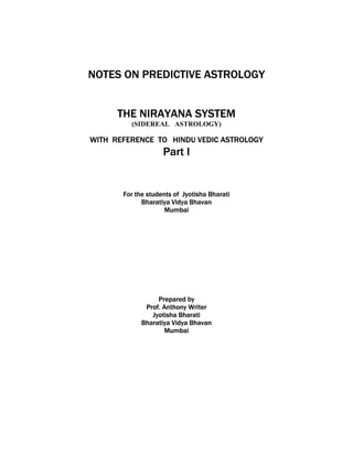 NOTES ON PREDICTIVE ASTROLOGY 
THE NIRAYANA SYSTEM 
(SIDEREAL ASTROLOGY) 
WITH REFERENCE TO HINDU VEDIC ASTROLOGY 
Part I 
For the students of Jyotisha Bharati 
Bharatiya Vidya Bhavan 
Mumbai 
Prepared by 
Prof. Anthony Writer 
Jyotisha Bharati 
Bharatiya Vidya Bhavan 
Mumbai 
 