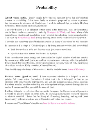 Probability
About these notes. Many people have written excellent notes for introductory
courses in probability. Mine draw freely on material prepared by others in present-
ing this course to students at Cambridge. I wish to acknowledge especially Geoffrey
Grimmett, Frank Kelly and Doug Kennedy.
The order I follow is a bit different to that listed in the Schedules. Most of the material
can be found in the recommended books by Grimmett & Welsh, and Ross. Many of the
examples are classics and mandatory in any sensible introductory course on probability.
The book by Grinstead & Snell is easy reading and I know students have enjoyed it.
There are also some very good Wikipedia articles on many of the topics we will consider.
In these notes I attempt a ‘Goldilocks path’ by being neither too detailed or too brief.
• Each lecture has a title and focuses upon just one or two ideas.
• My notes for each lecture are limited to 4 pages.
I also include some entertaining, but nonexaminable topics, some of which are unusual
for a course at this level (such as random permutations, entropy, reflection principle,
Benford and Zipf distributions, Erdős’s probabilistic method, value at risk, eigenvalues
of random matrices, Kelly criterion, Chernoff bound).
You should enjoy the book of Grimmett & Welsh, and the notes notes of Kennedy.
Printed notes, good or bad? I have wondered whether it is helpful or not to
publish full course notes. On balance, I think that it is. It is helpful in that we can
dispense with some tedious copying-out, and you are guaranteed an accurate account.
But there are also benefits to hearing and writing down things yourself during a lecture,
and so I recommend that you still do some of that.
I will say things in every lecture that are not in the notes. I will sometimes tell you when
it would be good to make an extra note. In learning mathematics repeated exposure
to ideas is essential. I hope that by doing all of reading, listening, writing and (most
importantly) solving problems you will master and enjoy this course.
I recommend Tom Körner’s treatise on how to listen to a maths lecture.
i
 