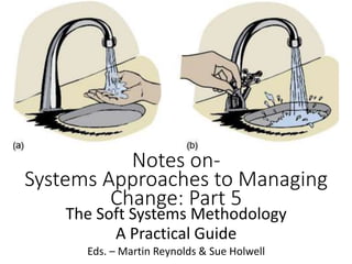 Notes on-
Systems Approaches to Managing
Change: Part 5
The Soft Systems Methodology
A Practical Guide
Eds. – Martin Reynolds & Sue Holwell
 