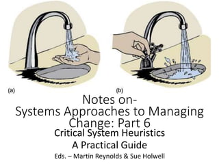 Notes on-
Systems Approaches to Managing
Change: Part 6
Critical System Heuristics
A Practical Guide
Eds. – Martin Reynolds & Sue Holwell
 