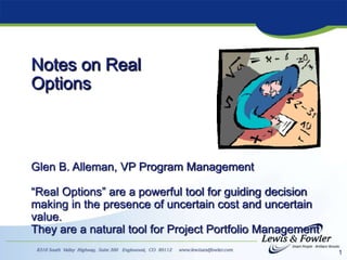 1
Notes on Real
Options
Glen B. Alleman, VP Program Management
“Real Options” are a powerful tool for guiding decision
making in the presence of uncertain cost and uncertain
value.
They are a natural tool for Project Portfolio Management
 