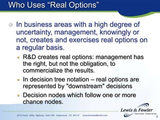 3
Who Uses “Real Options”
In business areas with a high degree of
uncertainty, management, knowingly or
not, creates and exercises real options on
a regular basis.
R&D creates real options: management has
the right, but not the obligation, to
commercialize the results.
In decision tree notation – real options are
represented by "downstream" decisions
Decision nodes which follow one or more
chance nodes.
 