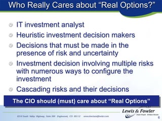 6
Who Really Cares about “Real Options?”
IT investment analyst
Heuristic investment decision makers
Decisions that must be made in the
presence of risk and uncertainty
Investment decision involving multiple risks
with numerous ways to configure the
investment
Cascading risks and their decisions
The CIO should (must) care about “Real Options”
 