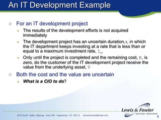 8
An IT Development Example
For an IT development project
The results of the development efforts is not acquired
immediately
The development project has an uncertain duration,, in which
the IT department keeps investing at a rate that is less than or
equal to a maximum investment rate, Im.
Only until the project is completed and the remaining cost, K, is
zero, do the customer of the IT development project receive the
value from the underlying asset, V
Both the cost and the value are uncertain
What is a CIO to do?
 