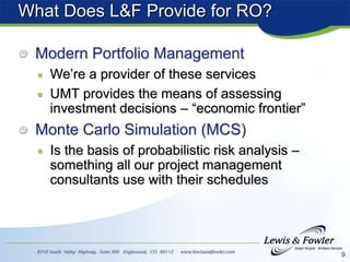 9
What Does L&F Provide for RO?
Modern Portfolio Management
We’re a provider of these services
UMT provides the means of assessing
investment decisions – “economic frontier”
Monte Carlo Simulation (MCS)
Is the basis of probabilistic risk analysis –
something all our project management
consultants use with their schedules
 