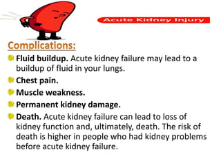 Fluid buildup. Acute kidney failure may lead to a
buildup of fluid in your lungs.
Chest pain.
Muscle weakness.
Permanent kidney damage.
Death. Acute kidney failure can lead to loss of
kidney function and, ultimately, death. The risk of
death is higher in people who had kidney problems
before acute kidney failure.
 