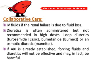 IV fluids if the renal failure is due to fluid loss.
Diuretics is often administered but not
recommended in high doses. Loop diuretics
(furosemide [Lasix], bumetanide [Bumex]) or an
osmotic diuretic (mannitol).
If AKI is already established, forcing fluids and
diuretics will not be effective and may, in fact, be
harmful.
 