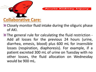 Closely monitor fluid intake during the oliguric phase
of AKI.
The general rule for calculating the fluid restriction -
Add all losses for the previous 24 hours (urine,
diarrhea, emesis, blood) plus 600 mL for insensible
losses (respiration, diaphoresis). For example, if a
patient excreted 300 mL of urine on Tuesday with no
other losses, the fluid allocation on Wednesday
would be 900 mL.
 