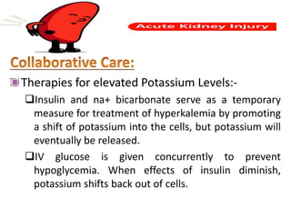 Therapies for elevated Potassium Levels:-
Insulin and na+ bicarbonate serve as a temporary
measure for treatment of hyperkalemia by promoting
a shift of potassium into the cells, but potassium will
eventually be released.
IV glucose is given concurrently to prevent
hypoglycemia. When effects of insulin diminish,
potassium shifts back out of cells.
 