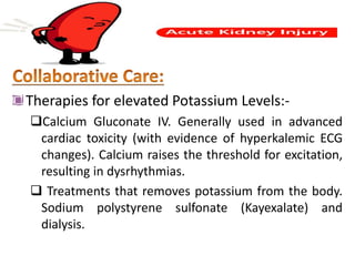 Therapies for elevated Potassium Levels:-
Calcium Gluconate IV. Generally used in advanced
cardiac toxicity (with evidence of hyperkalemic ECG
changes). Calcium raises the threshold for excitation,
resulting in dysrhythmias.
 Treatments that removes potassium from the body.
Sodium polystyrene sulfonate (Kayexalate) and
dialysis.
 