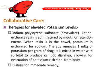 Therapies for elevated Potassium Levels:-
Sodium polystyrene sulfonate (Kayexalate). Cation-
exchange resin is administered by mouth or retention
enema. When resin is in the bowel, potassium is
exchanged for sodium. Therapy removes 1 mEq of
potassium per gram of drug. It is mixed in water with
sorbitol to produce osmotic diarrhea, allowing for
evacuation of potassium-rich stool from body.
 Dialysis for immediate remedy.
 