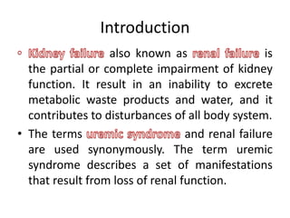 Introduction
also known as is
the partial or complete impairment of kidney
function. It result in an inability to excrete
metabolic waste products and water, and it
contributes to disturbances of all body system.
• The terms and renal failure
are used synonymously. The term uremic
syndrome describes a set of manifestations
that result from loss of renal function.
 
