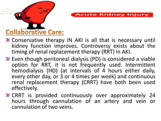 Conservative therapy IN AKI is all that is necessary until
kidney function improves. Controversy exists about the
timing of renal replacement therapy (RRT) in AKI.
Even though peritoneal dialysis (PD) is considered a viable
option for RRT, it is not frequently used. Intermittent
hemodialysis (HD) (at intervals of 4 hours either daily,
every other day, or 3 or 4 times per week) and continuous
renal replacement therapy (CRRT) have both been used
effectively.
CRRT is provided continuously over approximately 24
hours through cannulation of an artery and vein or
cannulation of two veins.
 
