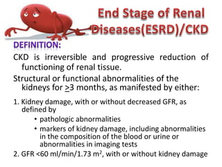 CKD is irreversible and progressive reduction of
functioning of renal tissue.
Structural or functional abnormalities of the
kidneys for >3 months, as manifested by either:
1. Kidney damage, with or without decreased GFR, as
defined by
• pathologic abnormalities
• markers of kidney damage, including abnormalities
in the composition of the blood or urine or
abnormalities in imaging tests
2. GFR <60 ml/min/1.73 m2, with or without kidney damage
 