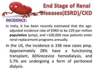In India, it has been recently estimated that the age-
adjusted incidence rate of ESRD to be 229 per million
population (pmp), and >100,000 new patients enter
renal replacement programs annually.
In the US, the incidence is 338 new cases pmp.
Approximately 28% have a functioning
transplant, 66%recevice hemodialysis, and
5.7% are undergoing a form of peritoneal
dialysis.
 