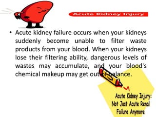 • Acute kidney failure occurs when your kidneys
suddenly become unable to filter waste
products from your blood. When your kidneys
lose their filtering ability, dangerous levels of
wastes may accumulate, and your blood's
chemical makeup may get out of balance.
 