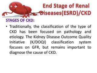 • Traditionally, the classification of the type of
CKD has been focused on pathology and
etiology. The Kidney Disease Outcome Quality
Initiative (K/DOQI) classification system
focuses on GFR, but remains important to
diagnose the cause of CKD.
 