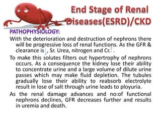 With the deterioration and destruction of nephrons there
will be progressive loss of renal functions. As the GFR &
clearance is , Sr. Urea, nitrogen and Cr. .
To make this solutes filters out hypertrophy of nephrons
occurs. As a consequence the kidney lose their ability
to concentrate urine and a large volume of dilute urine
passes which may make fluid depletion. The tubules
gradually lose their ability to reabsorb electrolyte
result in lose of salt through urine leads to ployuria.
As the renal damage advances and no:of functional
nephrons declines, GFR decreases further and results
in uremia and death.
 