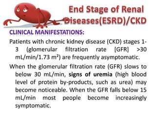 Patients with chronic kidney disease (CKD) stages 1-
3 (glomerular filtration rate [GFR] >30
mL/min/1.73 m²) are frequently asymptomatic.
When the glomerular filtration rate (GFR) slows to
below 30 mL/min, signs of uremia (high blood
level of protein by-products, such as urea) may
become noticeable. When the GFR falls below 15
mL/min most people become increasingly
symptomatic.
 