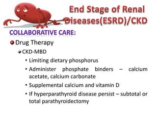 Drug Therapy
CKD-MBD
• Limiting dietary phosphorus
• Administer phosphate binders – calcium
acetate, calcium carbonate
• Supplemental calcium and vitamin D
• If hyperparathyroid disease persist – subtotal or
total parathyroidectomy
 