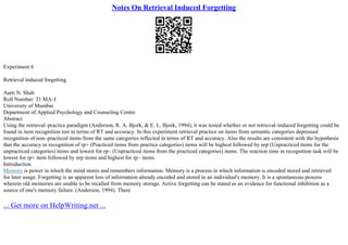 Notes On Retrieval Induced Forgetting
Experiment 6
Retrieval induced forgetting
Aarti N. Shah
Roll Number: 21 MA–I
University of Mumbai
Department of Applied Psychology and Counseling Centre
Abstract
Using the retrieval–practice paradigm (Anderson, R. A. Bjork, & E. L. Bjork, 1994), it was tested whether or not retrieval–induced forgetting could be
found in item recognition test in terms of RT and accuracy. In this experiment retrieval practice on items from semantic categories depressed
recognition of non–practiced items from the same categories reflected in terms of RT and accuracy. Also the results are consistent with the hypothesis
that the accuracy in recognition of rp+ (Practiced items from practice categories) items will be highest followed by nrp (Unpracticed items for the
unpracticed categories) items and lowest for rp– (Unpracticed items from the practiced categories) items. The reaction time in recognition task will be
lowest for rp+ item followed by nrp items and highest for rp– items.
Introduction
Memory is power in which the mind stores and remembers information. Memory is a process in which information is encoded stored and retrieved
for later usage. Forgetting is an apparent loss of information already encoded and stored in an individual's memory. It is a spontaneous process
wherein old memories are unable to be recalled from memory storage. Active forgetting can be stated as an evidence for functional inhibition as a
source of one's memory failure. (Anderson, 1994). There
... Get more on HelpWriting.net ...
 