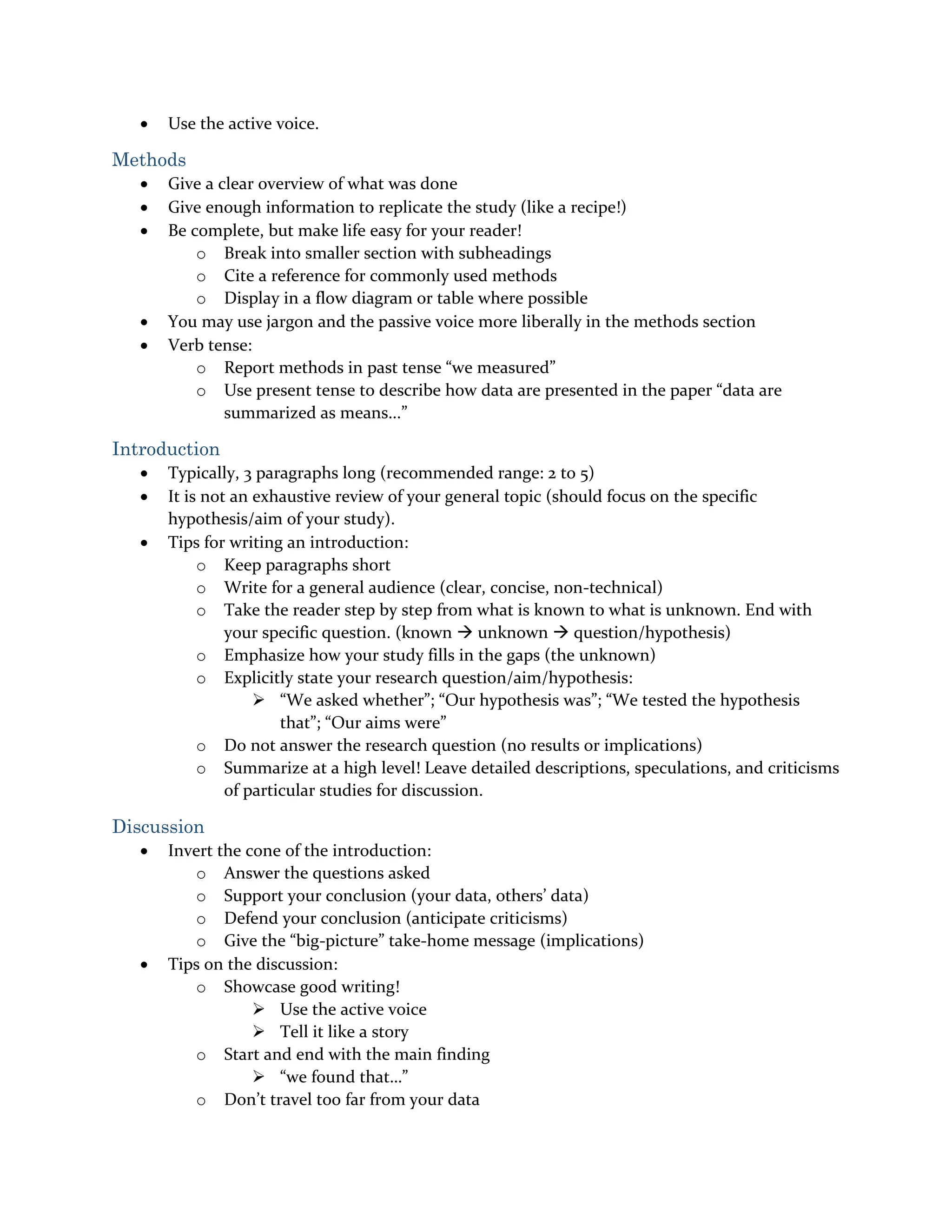  Use the active voice.
Methods
 Give a clear overview of what was done
 Give enough information to replicate the study (like a recipe!)
 Be complete, but make life easy for your reader!
o Break into smaller section with subheadings
o Cite a reference for commonly used methods
o Display in a flow diagram or table where possible
 You may use jargon and the passive voice more liberally in the methods section
 Verb tense:
o Report methods in past tense “we measured”
o Use present tense to describe how data are presented in the paper “data are
summarized as means...”
Introduction
 Typically, 3 paragraphs long (recommended range: 2 to 5)
 It is not an exhaustive review of your general topic (should focus on the specific
hypothesis/aim of your study).
 Tips for writing an introduction:
o Keep paragraphs short
o Write for a general audience (clear, concise, non-technical)
o Take the reader step by step from what is known to what is unknown. End with
your specific question. (known  unknown  question/hypothesis)
o Emphasize how your study fills in the gaps (the unknown)
o Explicitly state your research question/aim/hypothesis:
 “We asked whether”; “Our hypothesis was”; “We tested the hypothesis
that”; “Our aims were”
o Do not answer the research question (no results or implications)
o Summarize at a high level! Leave detailed descriptions, speculations, and criticisms
of particular studies for discussion.
Discussion
 Invert the cone of the introduction:
o Answer the questions asked
o Support your conclusion (your data, others’ data)
o Defend your conclusion (anticipate criticisms)
o Give the “big-picture” take-home message (implications)
 Tips on the discussion:
o Showcase good writing!
 Use the active voice
 Tell it like a story
o Start and end with the main finding
 “we found that…”
o Don’t travel too far from your data
 