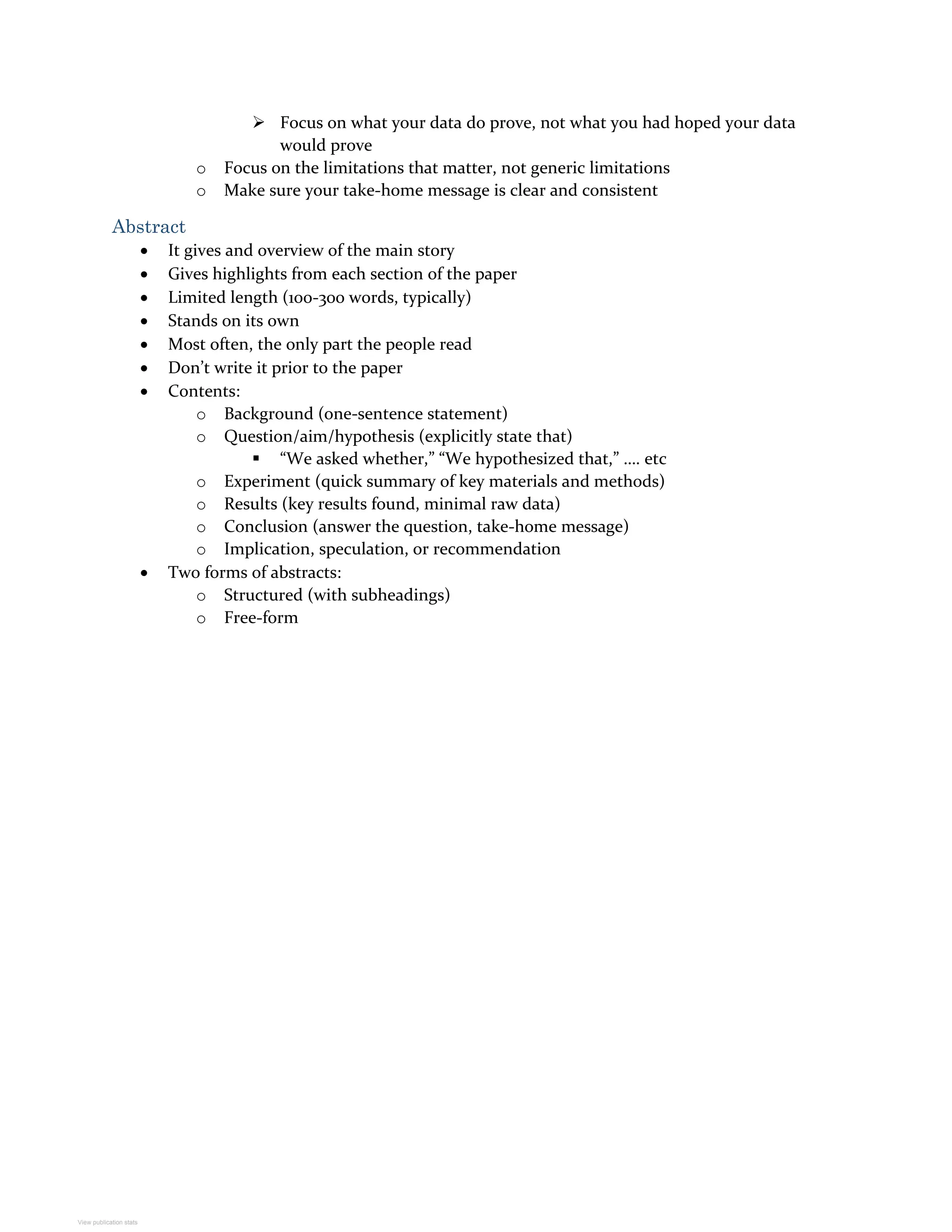  Focus on what your data do prove, not what you had hoped your data
would prove
o Focus on the limitations that matter, not generic limitations
o Make sure your take-home message is clear and consistent
Abstract
 It gives and overview of the main story
 Gives highlights from each section of the paper
 Limited length (100-300 words, typically)
 Stands on its own
 Most often, the only part the people read
 Don’t write it prior to the paper
 Contents:
o Background (one-sentence statement)
o Question/aim/hypothesis (explicitly state that)
 “We asked whether,” “We hypothesized that,” …. etc
o Experiment (quick summary of key materials and methods)
o Results (key results found, minimal raw data)
o Conclusion (answer the question, take-home message)
o Implication, speculation, or recommendation
 Two forms of abstracts:
o Structured (with subheadings)
o Free-form
View publication stats
 