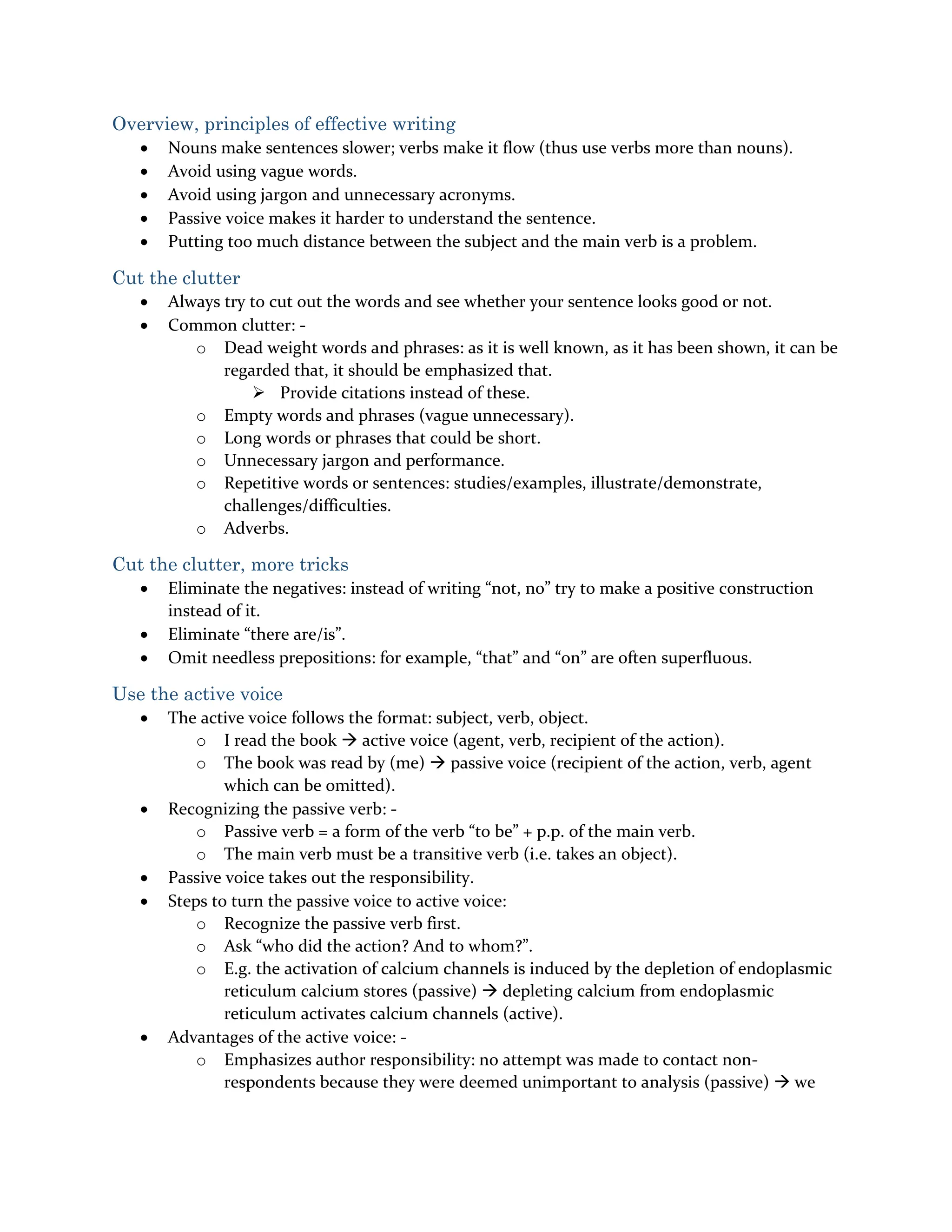 Overview, principles of effective writing
 Nouns make sentences slower; verbs make it flow (thus use verbs more than nouns).
 Avoid using vague words.
 Avoid using jargon and unnecessary acronyms.
 Passive voice makes it harder to understand the sentence.
 Putting too much distance between the subject and the main verb is a problem.
Cut the clutter
 Always try to cut out the words and see whether your sentence looks good or not.
 Common clutter: -
o Dead weight words and phrases: as it is well known, as it has been shown, it can be
regarded that, it should be emphasized that.
 Provide citations instead of these.
o Empty words and phrases (vague unnecessary).
o Long words or phrases that could be short.
o Unnecessary jargon and performance.
o Repetitive words or sentences: studies/examples, illustrate/demonstrate,
challenges/difficulties.
o Adverbs.
Cut the clutter, more tricks
 Eliminate the negatives: instead of writing “not, no” try to make a positive construction
instead of it.
 Eliminate “there are/is”.
 Omit needless prepositions: for example, “that” and “on” are often superfluous.
Use the active voice
 The active voice follows the format: subject, verb, object.
o I read the book  active voice (agent, verb, recipient of the action).
o The book was read by (me)  passive voice (recipient of the action, verb, agent
which can be omitted).
 Recognizing the passive verb: -
o Passive verb = a form of the verb “to be” + p.p. of the main verb.
o The main verb must be a transitive verb (i.e. takes an object).
 Passive voice takes out the responsibility.
 Steps to turn the passive voice to active voice:
o Recognize the passive verb first.
o Ask “who did the action? And to whom?”.
o E.g. the activation of calcium channels is induced by the depletion of endoplasmic
reticulum calcium stores (passive)  depleting calcium from endoplasmic
reticulum activates calcium channels (active).
 Advantages of the active voice: -
o Emphasizes author responsibility: no attempt was made to contact non-
respondents because they were deemed unimportant to analysis (passive)  we
 