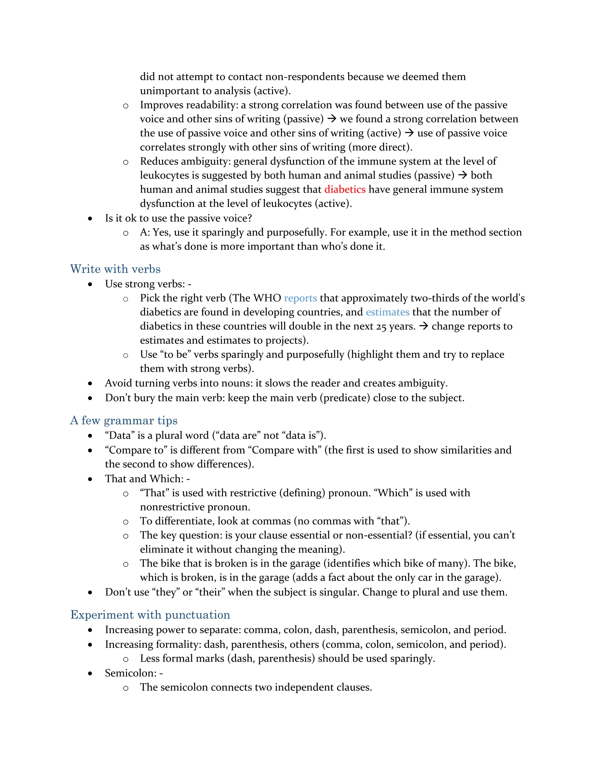did not attempt to contact non-respondents because we deemed them
unimportant to analysis (active).
o Improves readability: a strong correlation was found between use of the passive
voice and other sins of writing (passive)  we found a strong correlation between
the use of passive voice and other sins of writing (active)  use of passive voice
correlates strongly with other sins of writing (more direct).
o Reduces ambiguity: general dysfunction of the immune system at the level of
leukocytes is suggested by both human and animal studies (passive)  both
human and animal studies suggest that diabetics have general immune system
dysfunction at the level of leukocytes (active).
 Is it ok to use the passive voice?
o A: Yes, use it sparingly and purposefully. For example, use it in the method section
as what’s done is more important than who’s done it.
Write with verbs
 Use strong verbs: -
o Pick the right verb (The WHO reports that approximately two-thirds of the world's
diabetics are found in developing countries, and estimates that the number of
diabetics in these countries will double in the next 25 years.  change reports to
estimates and estimates to projects).
o Use “to be” verbs sparingly and purposefully (highlight them and try to replace
them with strong verbs).
 Avoid turning verbs into nouns: it slows the reader and creates ambiguity.
 Don’t bury the main verb: keep the main verb (predicate) close to the subject.
A few grammar tips
 “Data” is a plural word (“data are” not “data is”).
 “Compare to” is different from “Compare with” (the first is used to show similarities and
the second to show differences).
 That and Which: -
o “That” is used with restrictive (defining) pronoun. “Which” is used with
nonrestrictive pronoun.
o To differentiate, look at commas (no commas with “that”).
o The key question: is your clause essential or non-essential? (if essential, you can’t
eliminate it without changing the meaning).
o The bike that is broken is in the garage (identifies which bike of many). The bike,
which is broken, is in the garage (adds a fact about the only car in the garage).
 Don’t use “they” or “their” when the subject is singular. Change to plural and use them.
Experiment with punctuation
 Increasing power to separate: comma, colon, dash, parenthesis, semicolon, and period.
 Increasing formality: dash, parenthesis, others (comma, colon, semicolon, and period).
o Less formal marks (dash, parenthesis) should be used sparingly.
 Semicolon: -
o The semicolon connects two independent clauses.
 