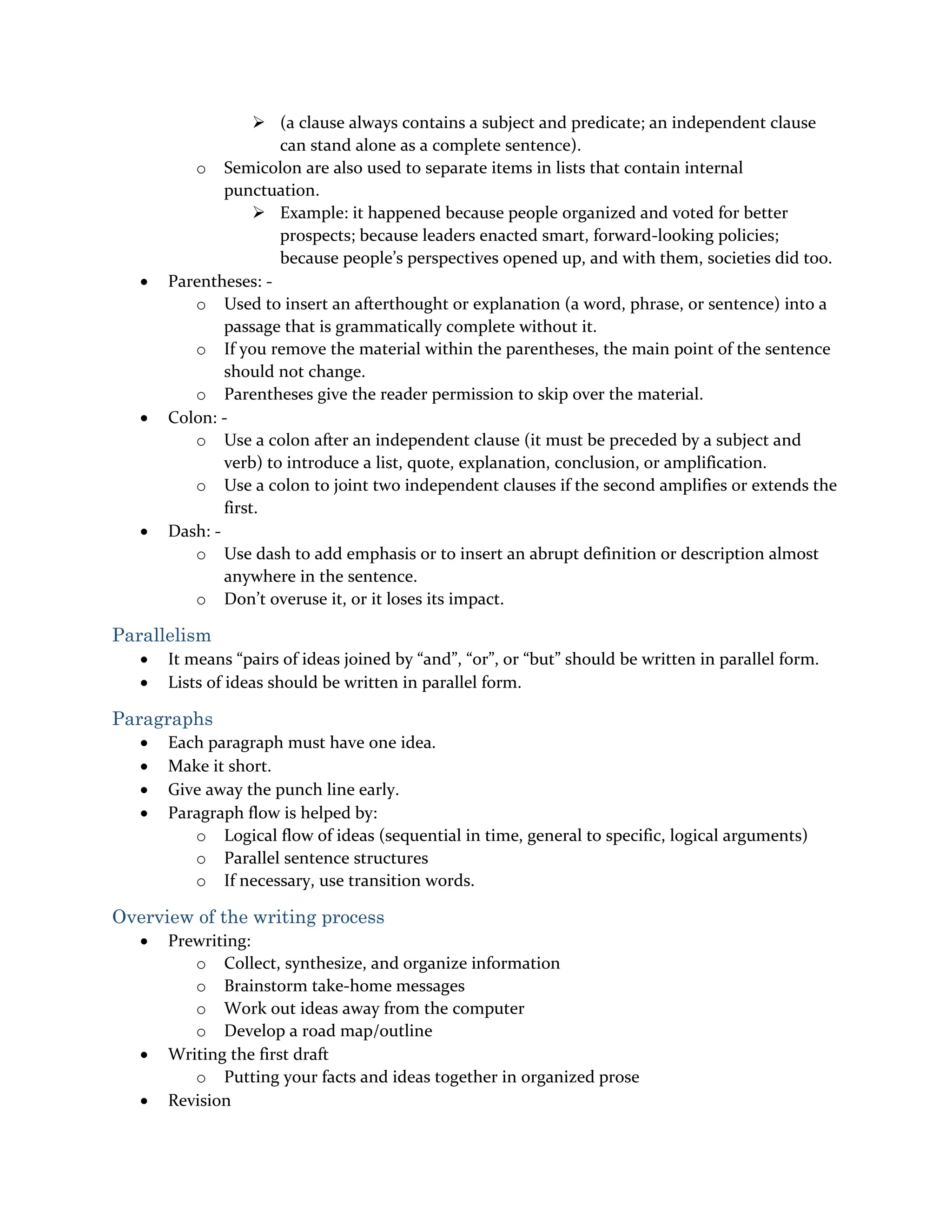  (a clause always contains a subject and predicate; an independent clause
can stand alone as a complete sentence).
o Semicolon are also used to separate items in lists that contain internal
punctuation.
 Example: it happened because people organized and voted for better
prospects; because leaders enacted smart, forward-looking policies;
because people’s perspectives opened up, and with them, societies did too.
 Parentheses: -
o Used to insert an afterthought or explanation (a word, phrase, or sentence) into a
passage that is grammatically complete without it.
o If you remove the material within the parentheses, the main point of the sentence
should not change.
o Parentheses give the reader permission to skip over the material.
 Colon: -
o Use a colon after an independent clause (it must be preceded by a subject and
verb) to introduce a list, quote, explanation, conclusion, or amplification.
o Use a colon to joint two independent clauses if the second amplifies or extends the
first.
 Dash: -
o Use dash to add emphasis or to insert an abrupt definition or description almost
anywhere in the sentence.
o Don’t overuse it, or it loses its impact.
Parallelism
 It means “pairs of ideas joined by “and”, “or”, or “but” should be written in parallel form.
 Lists of ideas should be written in parallel form.
Paragraphs
 Each paragraph must have one idea.
 Make it short.
 Give away the punch line early.
 Paragraph flow is helped by:
o Logical flow of ideas (sequential in time, general to specific, logical arguments)
o Parallel sentence structures
o If necessary, use transition words.
Overview of the writing process
 Prewriting:
o Collect, synthesize, and organize information
o Brainstorm take-home messages
o Work out ideas away from the computer
o Develop a road map/outline
 Writing the first draft
o Putting your facts and ideas together in organized prose
 Revision
 