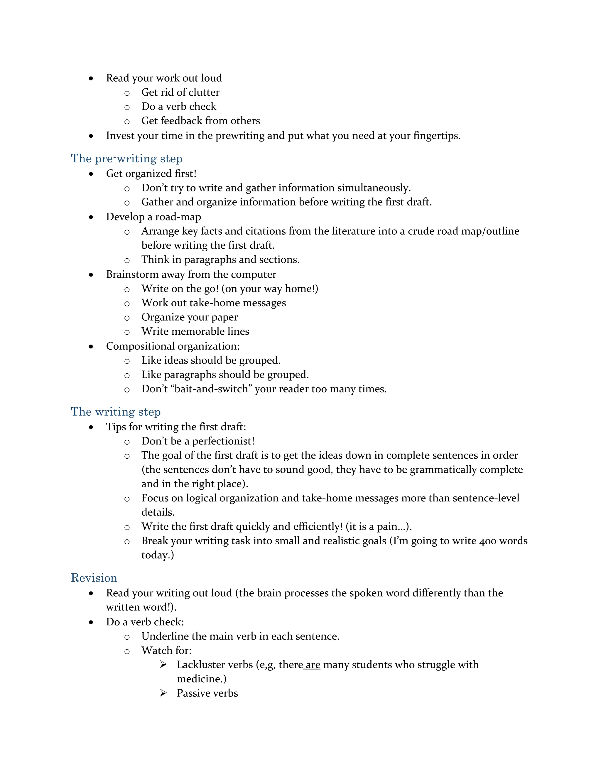  Read your work out loud
o Get rid of clutter
o Do a verb check
o Get feedback from others
 Invest your time in the prewriting and put what you need at your fingertips.
The pre-writing step
 Get organized first!
o Don’t try to write and gather information simultaneously.
o Gather and organize information before writing the first draft.
 Develop a road-map
o Arrange key facts and citations from the literature into a crude road map/outline
before writing the first draft.
o Think in paragraphs and sections.
 Brainstorm away from the computer
o Write on the go! (on your way home!)
o Work out take-home messages
o Organize your paper
o Write memorable lines
 Compositional organization:
o Like ideas should be grouped.
o Like paragraphs should be grouped.
o Don’t “bait-and-switch” your reader too many times.
The writing step
 Tips for writing the first draft:
o Don’t be a perfectionist!
o The goal of the first draft is to get the ideas down in complete sentences in order
(the sentences don’t have to sound good, they have to be grammatically complete
and in the right place).
o Focus on logical organization and take-home messages more than sentence-level
details.
o Write the first draft quickly and efficiently! (it is a pain…).
o Break your writing task into small and realistic goals (I’m going to write 400 words
today.)
Revision
 Read your writing out loud (the brain processes the spoken word differently than the
written word!).
 Do a verb check:
o Underline the main verb in each sentence.
o Watch for:
 Lackluster verbs (e,g, there are many students who struggle with
medicine.)
 Passive verbs
 