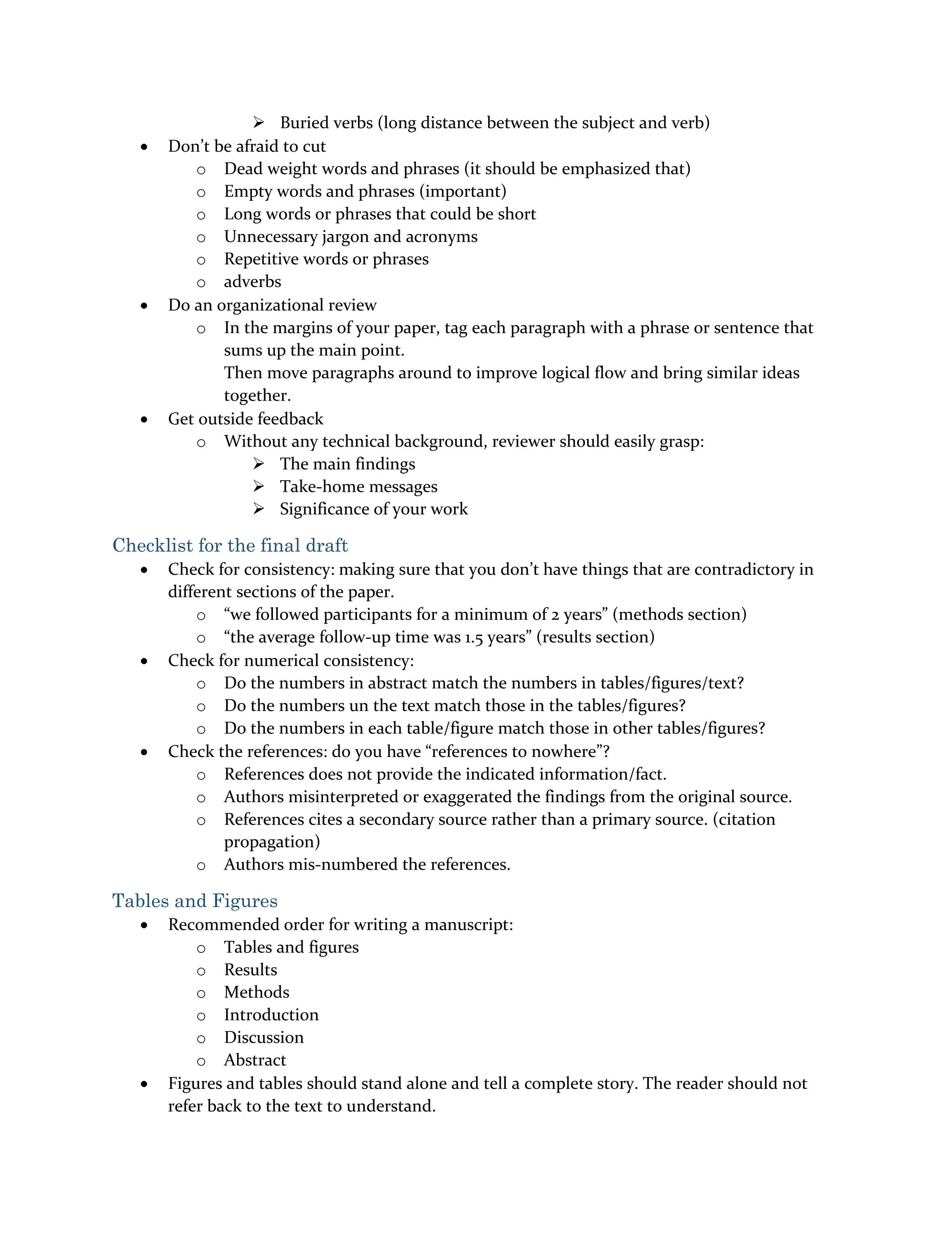  Buried verbs (long distance between the subject and verb)
 Don’t be afraid to cut
o Dead weight words and phrases (it should be emphasized that)
o Empty words and phrases (important)
o Long words or phrases that could be short
o Unnecessary jargon and acronyms
o Repetitive words or phrases
o adverbs
 Do an organizational review
o In the margins of your paper, tag each paragraph with a phrase or sentence that
sums up the main point.
Then move paragraphs around to improve logical flow and bring similar ideas
together.
 Get outside feedback
o Without any technical background, reviewer should easily grasp:
 The main findings
 Take-home messages
 Significance of your work
Checklist for the final draft
 Check for consistency: making sure that you don’t have things that are contradictory in
different sections of the paper.
o “we followed participants for a minimum of 2 years” (methods section)
o “the average follow-up time was 1.5 years” (results section)
 Check for numerical consistency:
o Do the numbers in abstract match the numbers in tables/figures/text?
o Do the numbers un the text match those in the tables/figures?
o Do the numbers in each table/figure match those in other tables/figures?
 Check the references: do you have “references to nowhere”?
o References does not provide the indicated information/fact.
o Authors misinterpreted or exaggerated the findings from the original source.
o References cites a secondary source rather than a primary source. (citation
propagation)
o Authors mis-numbered the references.
Tables and Figures
 Recommended order for writing a manuscript:
o Tables and figures
o Results
o Methods
o Introduction
o Discussion
o Abstract
 Figures and tables should stand alone and tell a complete story. The reader should not
refer back to the text to understand.
 