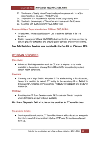January 28, 2016 [NOTES ON 5 NEW INITIATIVES_NHM]
Notesfor the sensitization workshop on 5 new initiatives (29.01.2016) 10
20. Total count of ‘badly taken X-rays/inadequate exposure etc’ on which
report could not be given- FACILITY wise
21. Total count of ‘Critical Result’ reported in the X-ray- facility wise
22. Total ratio (percentage) of Normal vs abnormal results facility wise
23. Facilities with dysfunctional X-rays district wise
Responsibility of Superintendents or RMOs of CHC,AH,DH:
 To allow M/s. Krsna Diagnostics Pvt Ltd to start the services in all 113
locations
 District management(DM&HOs/DCHS) shall monitor the services provided by
service provider at facilities and ensure quality services are delivered in time.
Free Tele Radiology Services were launched by Hon’ble CM on 1st
january 2016
CT SCAN SERVICES
Objectives:
 Advanced Radiology services such as CT scan is required to be made
available to the patients at every District Hospital for accurate diagnosis of
certain health conditions.
Coverage
 Currently out of eight District Hospitals CT is available only in four locations,
hence it is decided to extend CT facility in the remaining DHs: Tekkali in
SrikakulamDt, Cheerala in PrakasamDt, Proddutur in KadapaDt and Gudur in
Nellore Dt.
Strategy:
 Providing the CT Scan Services under PPP mode at 4 District Hospitals
where CT Scans are currently not available.
M/s. Krsna Diagnostic Pvt Ltd is the service provider for CT scan Services
Programme Details:
 Service provider will provide CT Scan Machines at all four locations along with
the interiors and other amenities including HT Power Connection and power
back up.
 