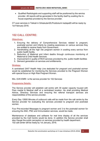 January 28, 2016 [NOTES ON 5 NEW INITIATIVES_NHM]
Notesfor the sensitization workshop on 5 new initiatives (29.01.2016) 11
 Qualified Radiologists and supporting staff will be positioned by the service
provider. All reports will be generated in the facility itself by availing the in-
house expertise provided by the Service provider.
CT scan services in Tekkali in SrikakulamDt,Prodduturin kadapaDt will be ready by
1st February 2016.
102 CALL CENTRE:
Objectives:
1. Ensuring the delivery of Comprehensive Services related to pregnant,
postnatal women and Infants by creating awareness on various services they
are entitled to receive freely from Government.
2. Handholding all the high risk pregnant women in availing every service from
public health facility.
3. Reduction of Maternal and Infant deaths through continuous monitoring of
Maternal & Child Health Services.
4. Improvement in quality of RCH services provided by the public health facilities
5. Demand generation on services and entitlements.
Strategy:
A centralised 24X7 Health Help Line dedicated for pregnant and postnatal women
would be established for monitoring the Services provided to the Pregnant Women
with special focus on High Risk Pregnant Women.
M/s. GVK EMRI is the service provider for 102 Services
Programme Details:
The Service provider will establish call centre with 30 seater capacity housed with
Para medial & Medical staff at a centralised location. He shall providing Medical
Advice, Directory Services and ensuring the referral transport services are
responsibilities of the service provider.
Every Day 12600 Minutes of outbound calls will be made from the call centre by the
Service provider for evaluating the services provided to pregnant and postnatal
women.
Four Pre-recorded Messages to pregnant women and 3 to the postnatal women for
ensuring the ANC, PNC and Immunisation services, would be made.
Maintenance of database and software for real time display of all the services
provided by the Call Centre would be done. In addition the Service provider shall
also Gauge the public perception on services provided by health department.
102 call center will be ready by 1st January, 2016.
 