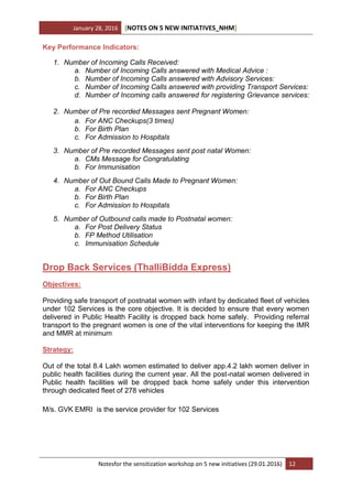 January 28, 2016 [NOTES ON 5 NEW INITIATIVES_NHM]
Notesfor the sensitization workshop on 5 new initiatives (29.01.2016) 12
Key Performance Indicators:
1. Number of Incoming Calls Received:
a. Number of Incoming Calls answered with Medical Advice :
b. Number of Incoming Calls answered with Advisory Services:
c. Number of Incoming Calls answered with providing Transport Services:
d. Number of Incoming calls answered for registering Grievance services:
2. Number of Pre recorded Messages sent Pregnant Women:
a. For ANC Checkups(3 times)
b. For Birth Plan
c. For Admission to Hospitals
3. Number of Pre recorded Messages sent post natal Women:
a. CMs Message for Congratulating
b. For Immunisation
4. Number of Out Bound Calls Made to Pregnant Women:
a. For ANC Checkups
b. For Birth Plan
c. For Admission to Hospitals
5. Number of Outbound calls made to Postnatal women:
a. For Post Delivery Status
b. FP Method Utilisation
c. Immunisation Schedule
Drop Back Services (ThalliBidda Express)
Objectives:
Providing safe transport of postnatal women with infant by dedicated fleet of vehicles
under 102 Services is the core objective. It is decided to ensure that every women
delivered in Public Health Facility is dropped back home safely. Providing referral
transport to the pregnant women is one of the vital interventions for keeping the IMR
and MMR at minimum
Strategy:
Out of the total 8.4 Lakh women estimated to deliver app.4.2 lakh women deliver in
public health facilities during the current year. All the post-natal women delivered in
Public health facilities will be dropped back home safely under this intervention
through dedicated fleet of 278 vehicles
M/s. GVK EMRI is the service provider for 102 Services
 