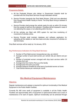 January 28, 2016 [NOTES ON 5 NEW INITIATIVES_NHM]
Notesfor the sensitization workshop on 5 new initiatives (29.01.2016) 13
Programme Details:
a. All the Postnatal Women who deliver in Government Hospital shall be
provided with the Drop Back Services through dedicated vehicle.
b. Service Provider transports the Post Natal Women, Child and one attendant
from Government Health Facility to Home. The Drop Back timing is between 8
AM to 6 PM.
c. Service Provider shall arrange the vehicle ready for pick up within 30 minutes
from the receipt of call from the institution. Penalties will be imposed in case of
non-attending the cases or non-attending within the time.
d. All the vehicles are fitted with GPS system for real time monitoring of
movement of vehicles online.
e. Service Provider shall maintain database and software application for
uploading all the details on real time basis and also movement of vehicles on
real time basis.
Drop Back services will be ready by 1st January, 2016.
Key Performance Indicators for Drop Back Services:
1. Number of Post Natal women transported per day, per district:
2. Average number of post-natal women per vehicle ride per district and per
block
3. Number of postnatal women arranged with drop back services within 30
minutes from call:
4. Average time from Call to Pick up at the facility
5. Average time from pick up to drop
6. Average Distance travelled for drop back of postnatal women at home:
7. Total vehicle failures per vehicle per month
Bio Medical Equipment Maintenance
Objective:
Regular maintenance and upkeep is required for optimum functionality of the Medical
Equipment in the Public Health Facilities.
Currently Rs 480 crore worth of equipment is available in all the Public Health
Facilities and approximately 28% of equipment is dysfunctional either due to lack of
maintenance or for want of repairs. Optimum functionality can be achieved through
 