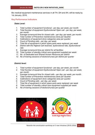January 28, 2016 [NOTES ON 5 NEW INITIATIVES_NHM]
Notesfor the sensitization workshop on 5 new initiatives (29.01.2016) 15
Bio medical equipment maintenance services in all TH, DH and AH, will be ready by
1st January, 2016.
Key Performance Indicators
State Level:
1. Total number of equipment functional - per day; per week, per month:
2. Total Number of equipment Dysfunctional/ Open call - per day; per week,
per month:
3. Average turnaround time for closed calls - per day; per week, per month:
4. Total number of Preventive maintenances done per Quarter:
5. Calibrations of equipment done categories wise per quarter:
6. Count of Pending calls - per day, per week:
7. Total No of equipment in which spare parts were replaced- per week
8. District with the Highest Call received, dysfunctional rate, Dysfunctional
rate:
9. Average turnaround time per district for all facilities:
10. Total number of standby critical care equipment supplied per week:
11. No. of Dedicated and Shared Human Resource per district
12. No of training sessions of doctors/nurses per district per quarter
District level:
1. Total number of equipment functional - per day; per week, per month:
2. Total Number of equipment Dysfunctional/ Open call - per day; per week,
per month:
3. Average turnaround time for closed calls - per day; per week, per month:
4. Total number of Preventive maintenances done per Quarter:
5. Calibrations of equipment done categories wise per quarter:
6. Count of Pending calls - per day, per week:
7. Total No of equipment in which spare parts were replaced- per week
8. Total number of standby critical care equipment supplied per week:
9. No of training sessions of doctors/nurses per quarter
 