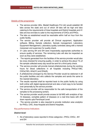 January 28, 2016 [NOTES ON 5 NEW INITIATIVES_NHM]
Notesfor the sensitization workshop on 5 new initiatives (29.01.2016) 2
Details of the programme
 The service provider (M/s. Medall Healthcare Pvt Ltd) would establish 80
labs across the state and out of which 39 labs will be high end labs
catering to the requirements of Area hospitals and District hospitals and 41
labs are low end labs to cater to the requirements of CHCs and PHCs.
 The labs so established would be reachable within half an hour from the
public facility.
 The service provider will provide all Clinical equipment, Application
software, Billing, Sample collection, Sample management, Laboratory
Equipment Management, Laboratory quality controletc along with a trained
manpower and supervisor for quality check.
 31 Labs serving AH and DH were Inspectedby appropriate authorities to
ensure quality of services. The remaining Labs will also be inspected as
soon as they were established.
 The reports generated from the facilities of the service provider would also
be cross checked for ensuring quality, in order to achieve this about 1% of
the sample collected every day would be sent for a third party check.
 The service provider will provide trained phlebotomists during the working
hours for blood collections in all hospitals including PHCs(1186),
CHCs(192), AHs(31) and DHs(8).
 A phlebotomist arranged by the Service Provider would be stationed in all
the public facilities and who collects the samples and sends the same to
the nearest laboratory.
 The results reported shall be reported back to the public facility by using
both online with digital signature/email and also a hard copy to be handed
over personally by the service provider.
 The service provider will be responsible for the safe transportation of the
samples to the processing centers.
 The service provider would provide access to full MIS with analytics of top
10 diseases, complete pattern of diseases on a real time basis with drill
down reports upto Panchayat Level.
 The service provider is also required to provide institution wise analytics
for PHCs, CHC, Area Hospital and District Hospitals.
Key performance Indicators
District level:
1. No of laboratory cases reported in three categories –PHCs; CHCs; AH
and DH
 