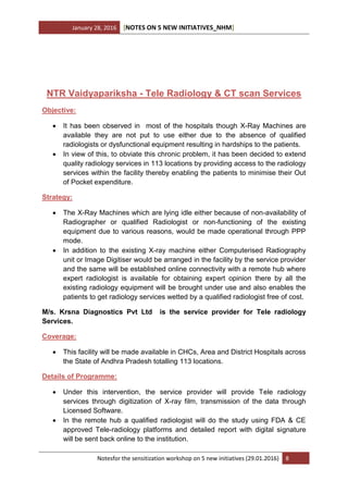 January 28, 2016 [NOTES ON 5 NEW INITIATIVES_NHM]
Notesfor the sensitization workshop on 5 new initiatives (29.01.2016) 8
NTR Vaidyapariksha - Tele Radiology & CT scan Services
Objective:
 It has been observed in most of the hospitals though X-Ray Machines are
available they are not put to use either due to the absence of qualified
radiologists or dysfunctional equipment resulting in hardships to the patients.
 In view of this, to obviate this chronic problem, it has been decided to extend
quality radiology services in 113 locations by providing access to the radiology
services within the facility thereby enabling the patients to minimise their Out
of Pocket expenditure.
Strategy:
 The X-Ray Machines which are lying idle either because of non-availability of
Radiographer or qualified Radiologist or non-functioning of the existing
equipment due to various reasons, would be made operational through PPP
mode.
 In addition to the existing X-ray machine either Computerised Radiography
unit or Image Digitiser would be arranged in the facility by the service provider
and the same will be established online connectivity with a remote hub where
expert radiologist is available for obtaining expert opinion there by all the
existing radiology equipment will be brought under use and also enables the
patients to get radiology services wetted by a qualified radiologist free of cost.
M/s. Krsna Diagnostics Pvt Ltd is the service provider for Tele radiology
Services.
Coverage:
 This facility will be made available in CHCs, Area and District Hospitals across
the State of Andhra Pradesh totalling 113 locations.
Details of Programme:
 Under this intervention, the service provider will provide Tele radiology
services through digitization of X-ray film, transmission of the data through
Licensed Software.
 In the remote hub a qualified radiologist will do the study using FDA & CE
approved Tele-radiology platforms and detailed report with digital signature
will be sent back online to the institution.
 