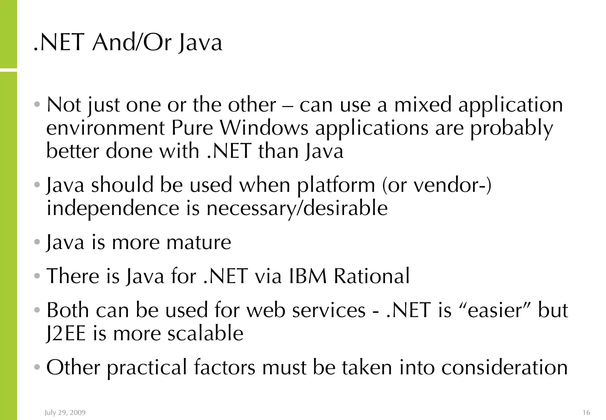 .NET And/Or Java Not just one or the other – can use a mixed application environment Pure Windows applications are probably better done with .NET than Java Java should be used when platform (or vendor-) independence is necessary/desirable Java is more mature There is Java for .NET via IBM Rational Both can be used for web services - .NET is “easier” but J2EE is more scalable Other practical factors must be taken into consideration 