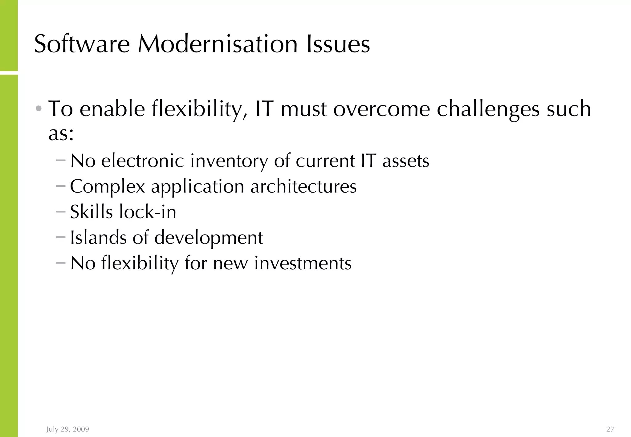 Software Modernisation Issues To enable flexibility, IT must overcome challenges such as: No electronic inventory of current IT assets Complex application architectures Skills lock-in Islands of development No flexibility for new investments 