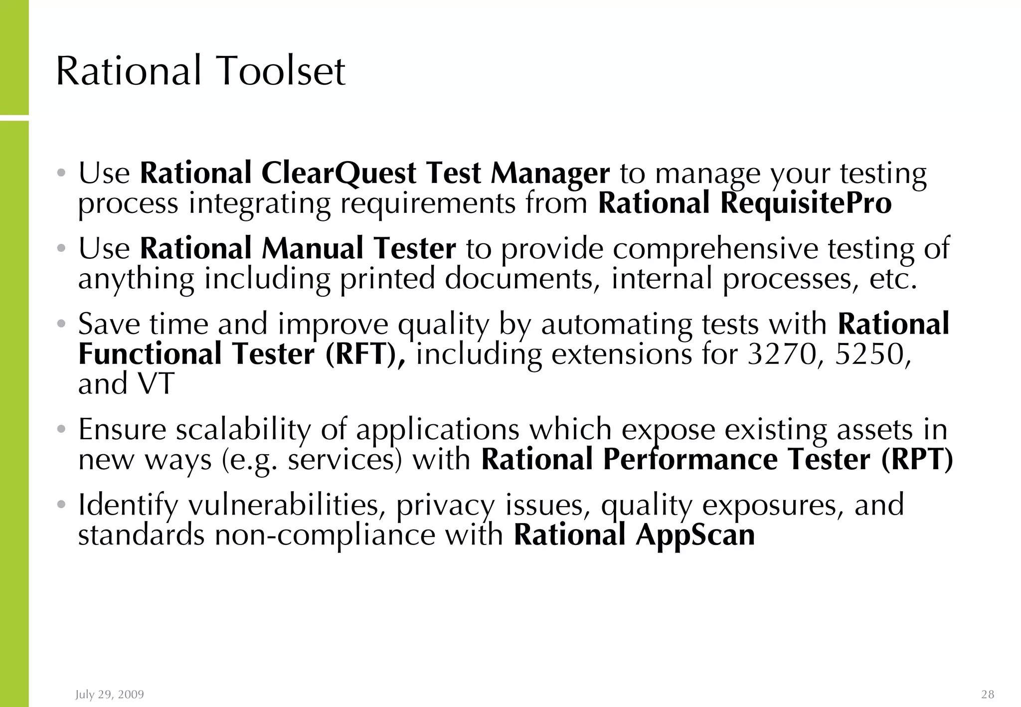 Rational Toolset Use Rational ClearQuest Test Manager to manage your testing process integrating requirements from Rational RequisitePro Use Rational Manual Tester to provide comprehensive testing of anything including printed documents, internal processes, etc. Save time and improve quality by automating tests with Rational Functional Tester (RFT), including extensions for 3270, 5250, and VT Ensure scalability of applications which expose existing assets in new ways (e.g. services) with Rational Performance Tester (RPT) Identify vulnerabilities, privacy issues, quality exposures, and standards non-compliance with Rational AppScan 