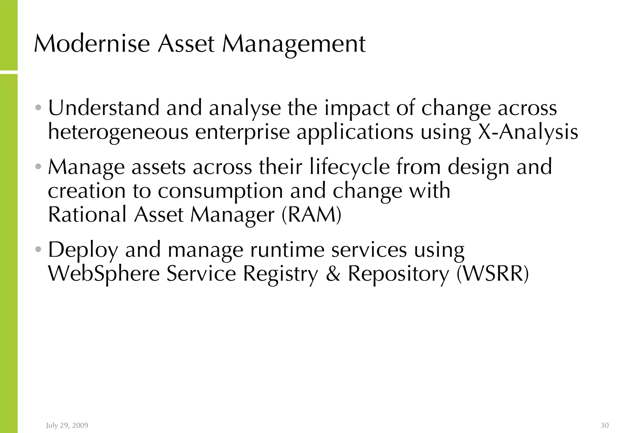 Modernise Asset Management Understand and analyse the impact of change across heterogeneous enterprise applications using X-Analysis Manage assets across their lifecycle from design and creation to consumption and change with Rational Asset Manager (RAM) Deploy and manage runtime services using WebSphere Service Registry & Repository (WSRR) 