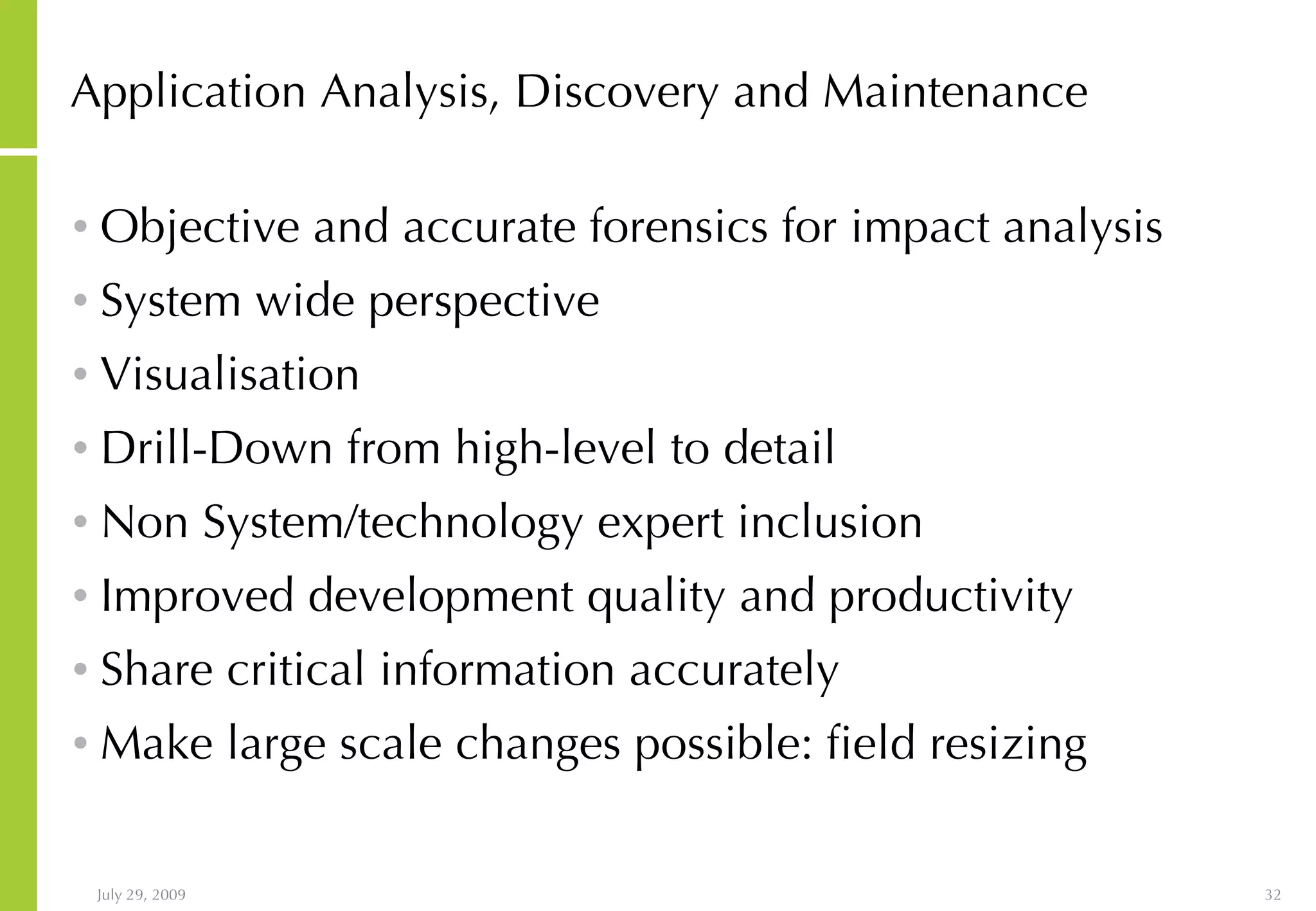 Application Analysis, Discovery and Maintenance Objective and accurate forensics for impact analysis System wide perspective Visualisation Drill-Down from high-level to detail Non System/technology expert inclusion Improved development quality and productivity Share critical information accurately Make large scale changes possible: field resizing 