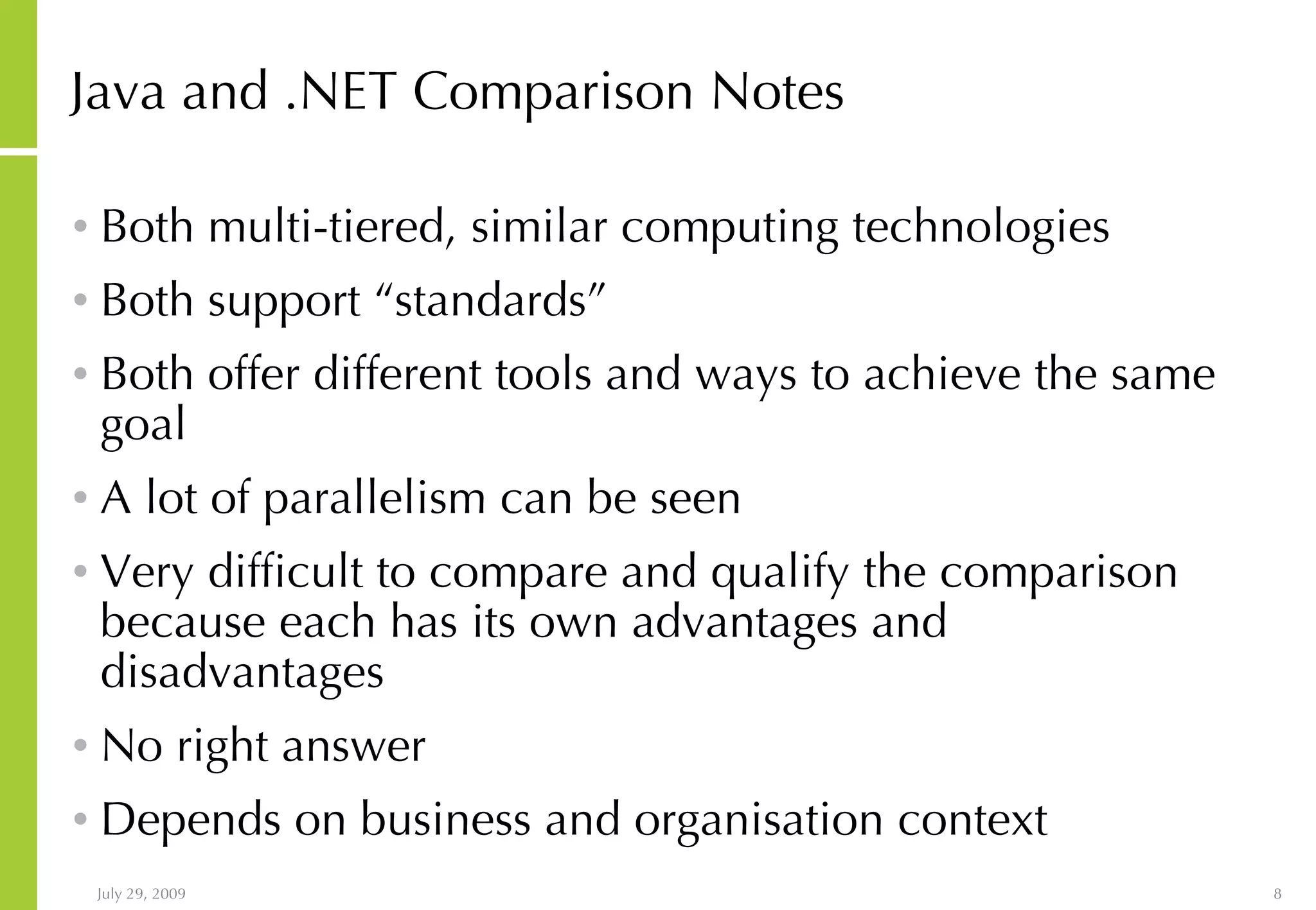 Java and .NET Comparison Notes Both multi-tiered, similar computing technologies Both support “standards” Both offer different tools and ways to achieve the same goal A lot of parallelism can be seen Very difficult to compare and qualify the comparison because each has its own advantages and disadvantages No right answer Depends on business and organisation context 