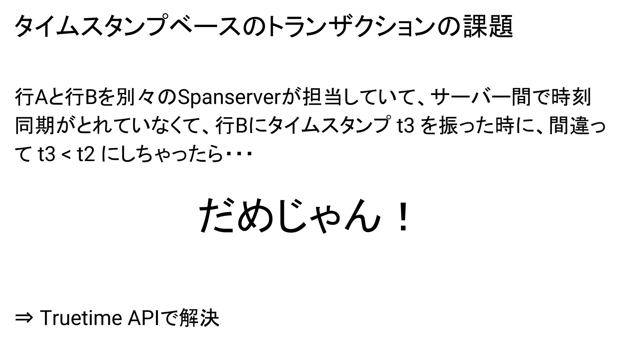 タイムスタンプベースのトランザクションの課題
行Aと行Bを別々のSpanserverが担当していて、サーバー間で時刻
同期がとれていなくて、行Bにタイムスタンプ t3 を振った時に、間違っ
て t3 < t2 にしちゃったら・・・
だめじゃん！
⇒ Truetime APIで解決
 