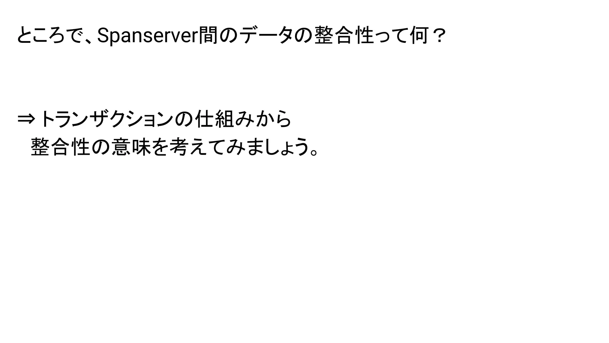 ところで、Spanserver間のデータの整合性って何？
⇒ トランザクションの仕組みから
　整合性の意味を考えてみましょう。
 
