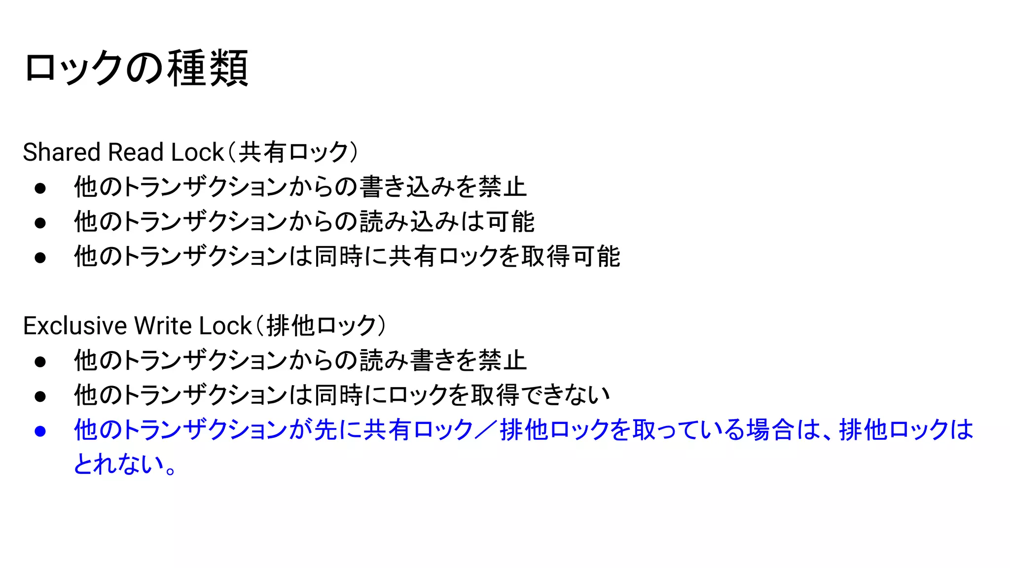 ロックの種類
Shared Read Lock（共有ロック）
● 他のトランザクションからの書き込みを禁止
● 他のトランザクションからの読み込みは可能
● 他のトランザクションは同時に共有ロックを取得可能
Exclusive Write Lock（排他ロック）
● 他のトランザクションからの読み書きを禁止
● 他のトランザクションは同時にロックを取得できない
● 他のトランザクションが先に共有ロック／排他ロックを取っている場合は、排他ロックは
とれない。
 