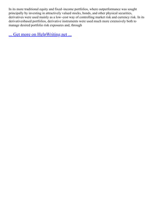 In its more traditional equity and fixed–income portfolios, where outperformance was sought
principally by investing in attractively valued stocks, bonds, and other physical securities,
derivatives were used mainly as a low–cost way of controlling market risk and currency risk. In its
derivativesbased portfolios, derivative instruments were used much more extensively both to
manage desired portfolio risk exposures and, through
... Get more on HelpWriting.net ...
 